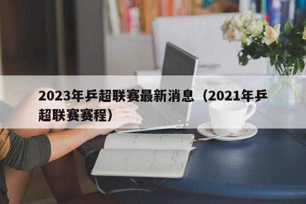 2023年乒超联赛最新消息（2021年乒超联赛赛程）