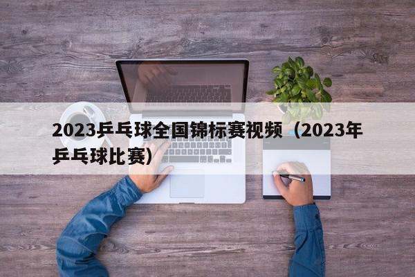 2023乒乓球全国锦标赛视频（2023年乒乓球比赛）