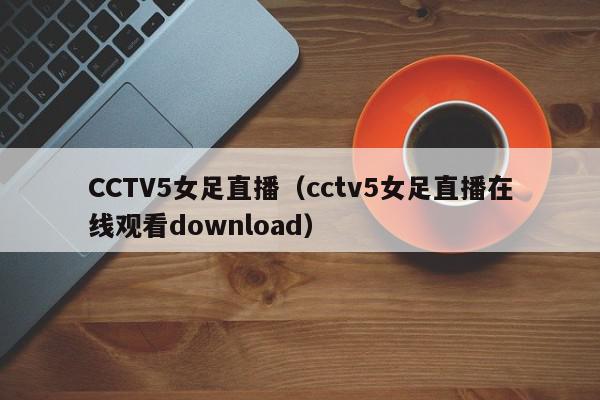 CCTV5女足直播（cctv5女足直播在线观看download）