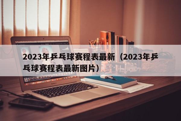 2023年乒乓球赛程表最新（2023年乒乓球赛程表最新图片）