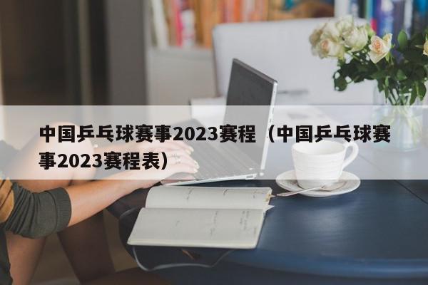 中国乒乓球赛事2023赛程（中国乒乓球赛事2023赛程表）