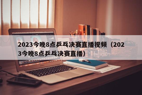 2023今晚8点乒乓决赛直播视频（2023今晚8点乒乓决赛直播）