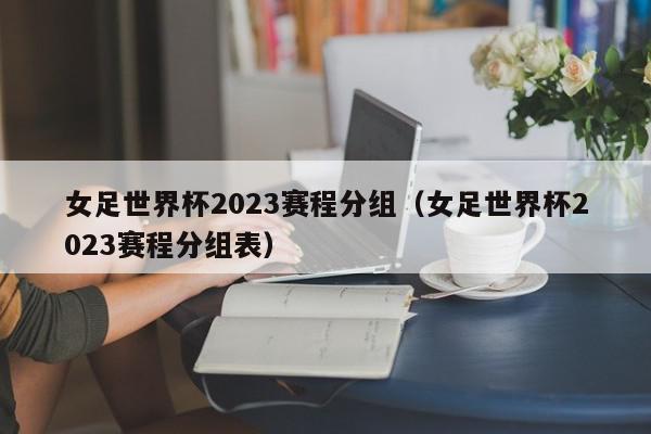 女足世界杯2023赛程分组（女足世界杯2023赛程分组表）