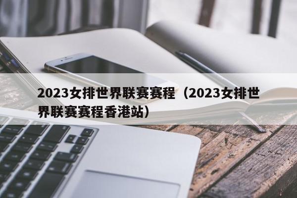 2023女排世界联赛赛程（2023女排世界联赛赛程香港站）