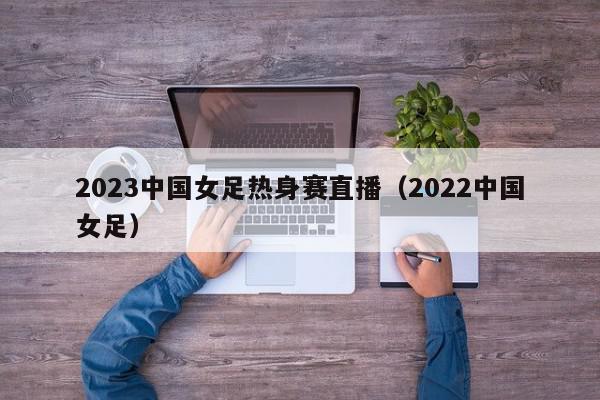 2023中国女足热身赛直播（2022中国女足）