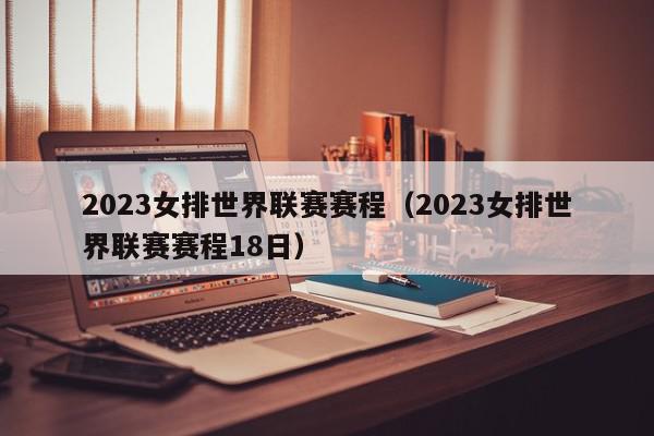 2023女排世界联赛赛程（2023女排世界联赛赛程18日）