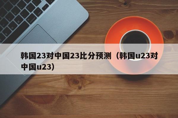 韩国23对中国23比分预测（韩国u23对中国u23）