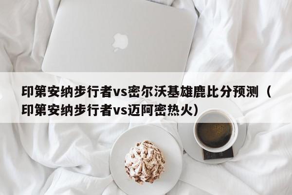 印第安纳步行者vs密尔沃基雄鹿比分预测（印第安纳步行者vs迈阿密热火）