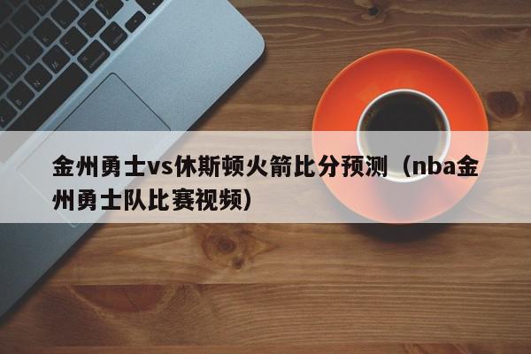 金州勇士vs休斯顿火箭比分预测（nba金州勇士队比赛视频）