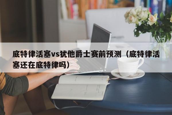 底特律活塞vs犹他爵士赛前预测（底特律活塞还在底特律吗）