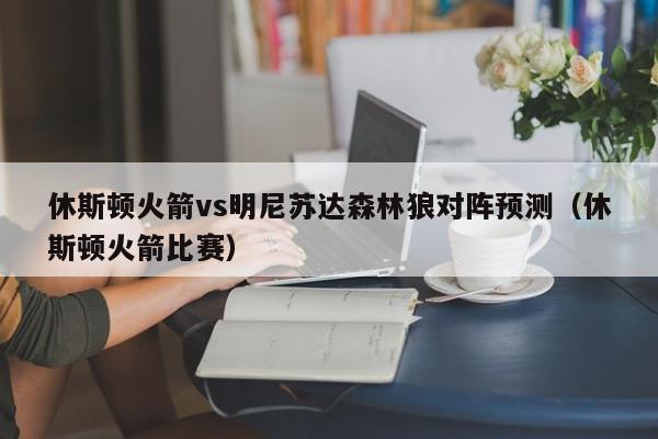 休斯顿火箭vs明尼苏达森林狼对阵预测（休斯顿火箭比赛）