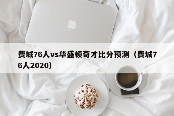 费城76人vs华盛顿奇才比分预测（费城76人2020）