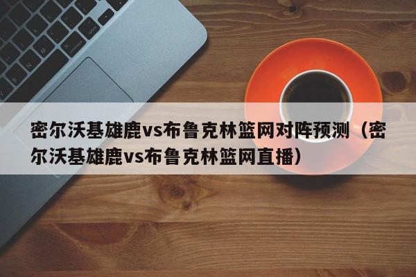 密尔沃基雄鹿vs布鲁克林篮网对阵预测（密尔沃基雄鹿vs布鲁克林篮网直播）