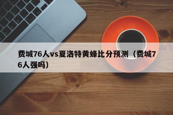 费城76人vs夏洛特黄蜂比分预测（费城76人强吗）