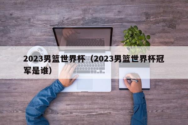 2023男篮世界杯（2023男篮世界杯冠军是谁）