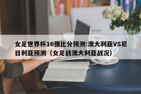 女足世界杯16强比分预测:澳大利亚VS尼日利亚预测（女足战澳大利亚战况）