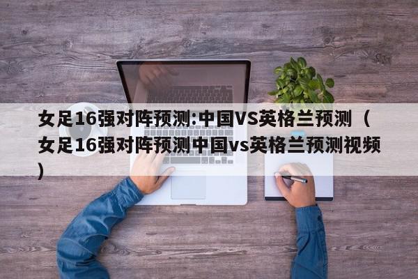 女足16强对阵预测:中国VS英格兰预测（女足16强对阵预测中国vs英格兰预测视频）