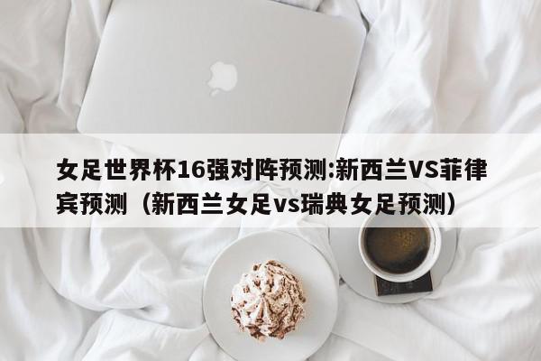 女足世界杯16强对阵预测:新西兰VS菲律宾预测（新西兰女足vs瑞典女足预测）