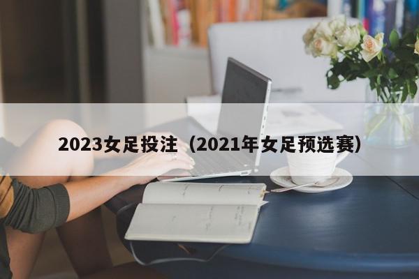 2023女足投注（2021年女足预选赛）