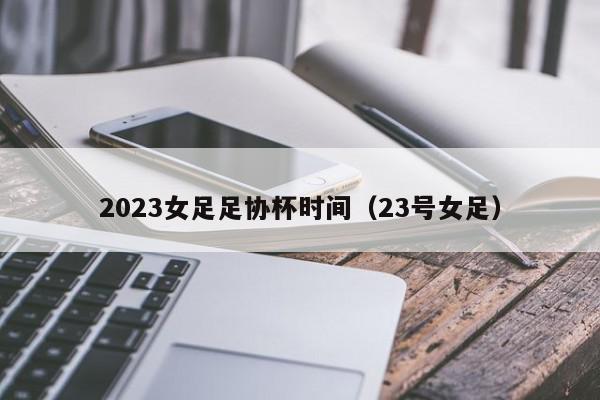 2023女足足协杯时间（23号女足）