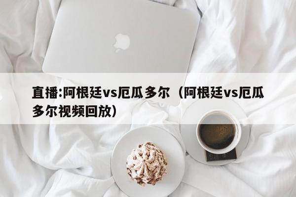 直播:阿根廷vs厄瓜多尔（阿根廷vs厄瓜多尔视频回放）