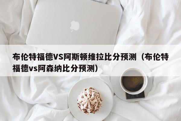 布伦特福德VS阿斯顿维拉比分预测（布伦特福德vs阿森纳比分预测）